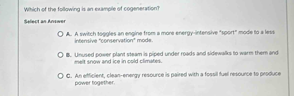 Which of the following is an example of cogeneration?
Select an Answer
A. A switch toggles an engine from a more energy-intensive “sport” mode to a less
intensive “conservation” mode.
B. Unused power plant steam is piped under roads and sidewalks to warm them and
melt snow and ice in cold climates.
C. An efficient, clean-energy resource is paired with a fossil fuel resource to produce
power together.