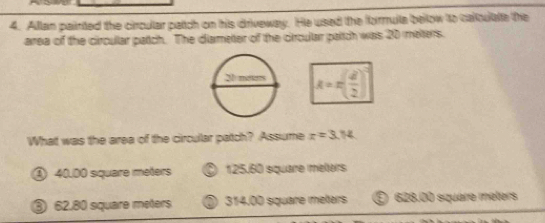 Alllan painted the circullar patch on his driveway. He used the formule below to calloulate the
area of the circullar patch. The diameter of the circular paltch was 20 meters.
k=n( d/2 )
What was the area of the circullar patch? Assume x=3.14
④ 40.00 siquaire meters ⑤ 125.60 square melters
③ 62.80 square meters ③ 314.00 square meters E 628.00 square méters