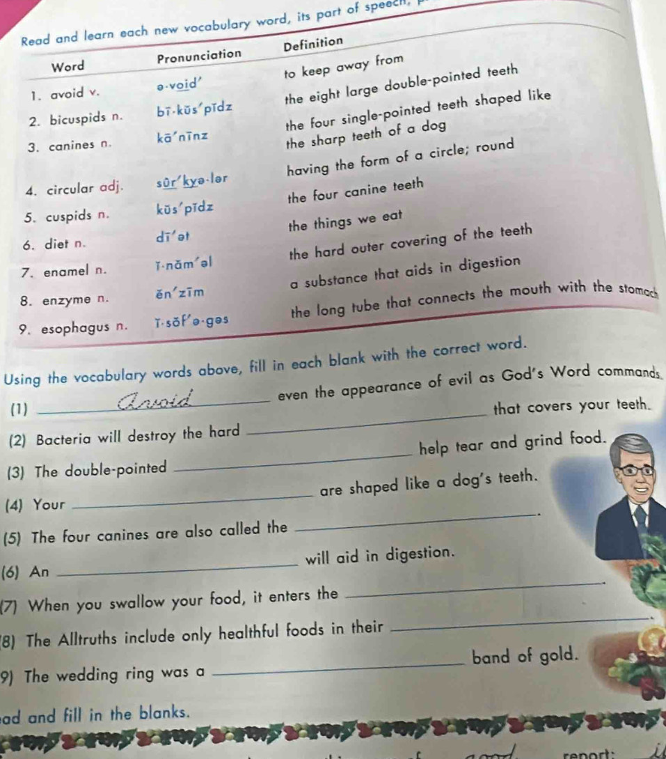 Read and learn each new vocabulary word, its part of speecil, 
Word Pronunciation Definition 
to keep away from 
the eight large double-pointed teeth 
1. avoid v. ə-void' 
2. bicuspids n. bī kūs pǐdz 
3. canines n. kā nīn z the four single-pointed teeth shaped like 
the sharp teeth of a dog 
having the form of a circle; round 
4. circular adj. sûr'kyə-lər 
the four canine teeth 
5. cuspids n. kūs pīdz 
the things we eat 
6. diet n. dī et 
the hard outer covering of the teeth 
7. enamel n. ǐ nǎm əl 
8. enzyme n. ěn zīm a substance that aids in digestion 
9. esophagus n. ǐ sof e ges the long tube that connects the mouth with the stomach 
Using the vocabulary words above, fill in each blank with the correct word. 
_ 
even the appearance of evil as God's Word commands. 
(1) that covers your teeth. 
(2) Bacteria will destroy the hard 
_ 
help tear and grind food. 
(3) The double-pointed 
_ 
are shaped like a dog's teeth. 
_ 
(4) Your 
_ 
(5) The four canines are also called the . 
(6) An _will aid in digestion. 
_ 
(7) When you swallow your food, it enters the 
_ 
(8) The Alltruths include only healthful foods in their 
9) The wedding ring was a _band of gold. 
ad and fill in the blanks.