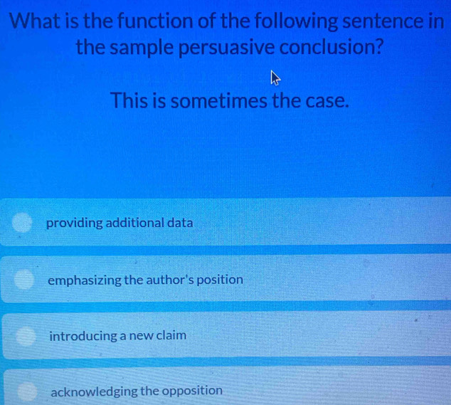 What is the function of the following sentence in
the sample persuasive conclusion?
This is sometimes the case.
providing additional data
emphasizing the author's position
introducing a new claim
acknowledging the opposition