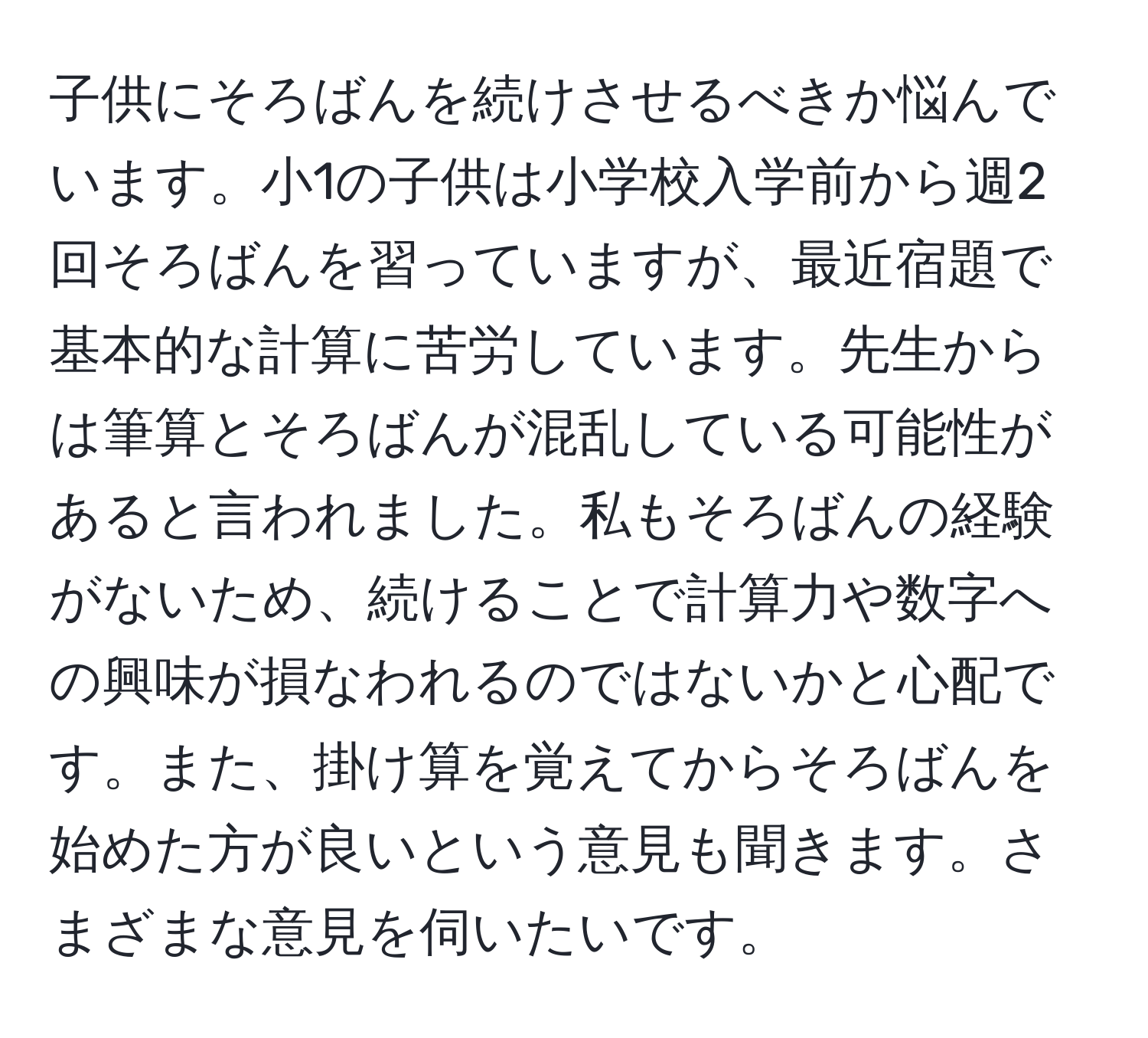 子供にそろばんを続けさせるべきか悩んでいます。小1の子供は小学校入学前から週2回そろばんを習っていますが、最近宿題で基本的な計算に苦労しています。先生からは筆算とそろばんが混乱している可能性があると言われました。私もそろばんの経験がないため、続けることで計算力や数字への興味が損なわれるのではないかと心配です。また、掛け算を覚えてからそろばんを始めた方が良いという意見も聞きます。さまざまな意見を伺いたいです。