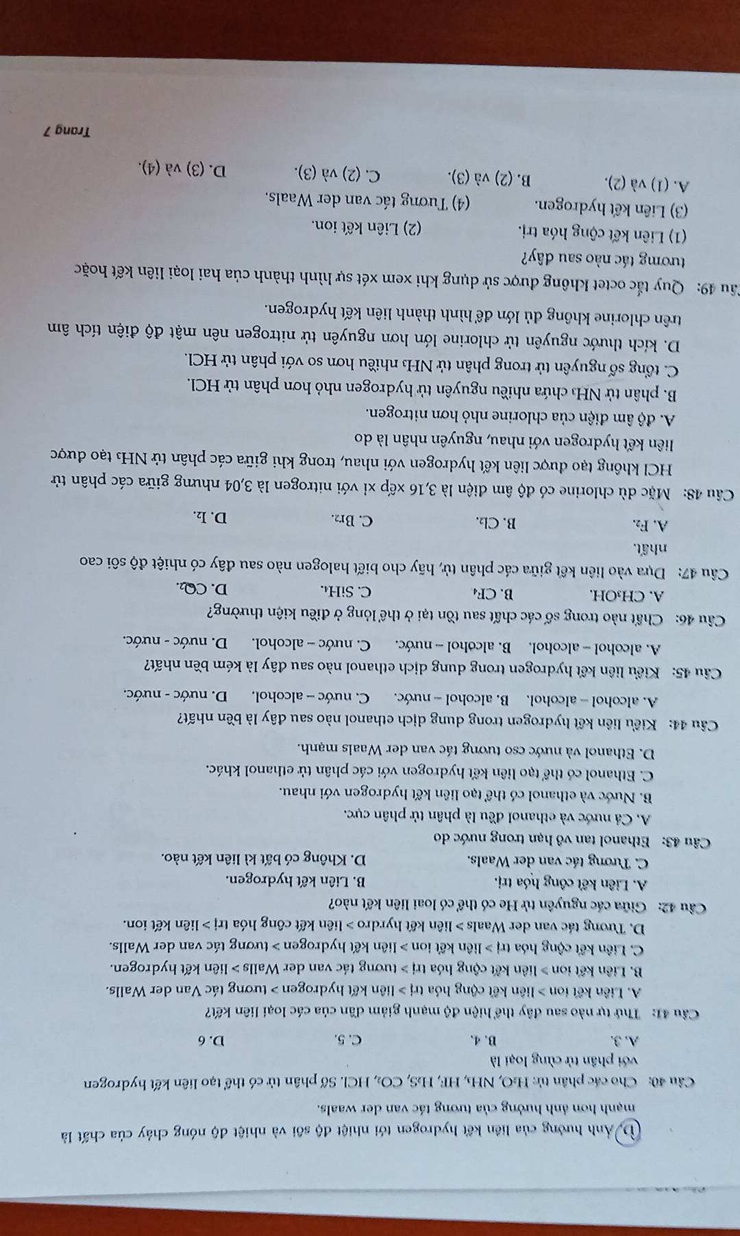 D Ảnh hưởng của liên kết hydrogen tới nhiệt độ sôi và nhiệt độ nóng chảy của chất là
mạnh hơn ảnh hưởng của tương tác van der waals.
Câu 40: Cho các phân tử: H:O ,N H₃, HF HS CO_2,HCl Số phân tử có thể tạo liên kết hydrogen
với phân tử cùng loại là
A. 3. B. 4. C. 5. D. 6
Câu 41: Thứ tự nào sau đây thể hiện độ mạnh giảm dần của các loại liên kết?
A. Liên kết ion 1i lên kết cộng hóa trj> liên kết hydrogen > tương tác Van der Walls.
B. Liên kết ion > liên kết cộng hóa trị > tương tác van der Walls > liên kết hydrogen.
C. Liên kết cộng hóa tr j> liên kết ion > liên kết hydrogen > tương tác van der Walls.
D. Tưrơng tác van der Waals > liên kết hyrdro > liên kết công hóa trị > liên kết ion.
Câu 42: Giữa các nguyên tử He có thể có loại liên kết nào?
A. Liên kết công hóa trị. B. Liên kết hydrogen.
C. Tương tác van der Waals. D. Không có bất kì liên kết nào.
Câu 43: Ethanol tan vô hạn trong nước do
A. Cả nước và ethanol đều là phân tử phân cực.
B. Nước và ethanol có thể tạo liên kết hydrogen với nhau.
C. Ethanol có thể tạo liên kết hydrogen với các phân tử ethanol khác.
D. Ethanol và nước cso tương tác van der Waals mạnh.
Câu 44: Kiểu liên kết hydrogen trong dung dịch ethanol nào sau đây là bền nhất?
A. alcohol - alcohol. B. alcohol - nước. C. nước - alcohol. D. nước - nước.
Cu 45: Kiểu liên kết hydrogen trong dung dịch ethanol nào sau đây là kém bền nhất?
A. alcohol - alcohol. B. alcohol -- nước. C. nước - alcohol. D. nước - nước.
Câu 46: Chất nào trong số các chất sau tồn tại ở thể lỏng ở điều kiện thường?
A. CH₃OH. B. CF₄ C. SiH₄. D. CQ.
Câu 47: Dựa vào liên kết giữa các phân tử, hãy cho biết halogen nào sau đây có nhiệt độ sôi cao
nhất.
A. F₂. B. Cl₂. C. Br2. D. I₂.
Câu 48: Mặc dù chlorine có độ âm điện là 3,16 xếp xỉ với nitrogen là 3,04 nhưng giữa các phân tử
HCl không tạo được liên kết hydrogen với nhau, trong khi giữa các phân tử NH₃ tạo được
liên kết hydrogen với nhau, nguyên nhân là do
A. độ âm điện của chlorine nhỏ hơn nitrogen.
B. phân tử NH₃ chứa nhiều nguyên tử hydrogen nhỏ hơn phân tử HCl.
C. tổng số nguyên tử trong phân tử NH₃ nhiều hơn so với phân tử HCl.
D. kích thước nguyên tử chlorine lớn hơn nguyên tử nitrogen nên mật độ điện tích âm
trên chlorine không dủ lớn để hình thành liên kết hydrogen.
Câu 49: Quy tắc octet không được sử dụng khi xem xét sự hình thành của hai loại liên kết hoặc
tươmg tác nào sau dây?
(1) Liên kết cộng hóa trị. (2) Liên kết ion.
(3) Liên kết hydrogen. (4) Tương tác van der Waals.
A. (1) và (2). B. (2) và (3). C. (2) và (3). D. (3) và (4).
Trang 7