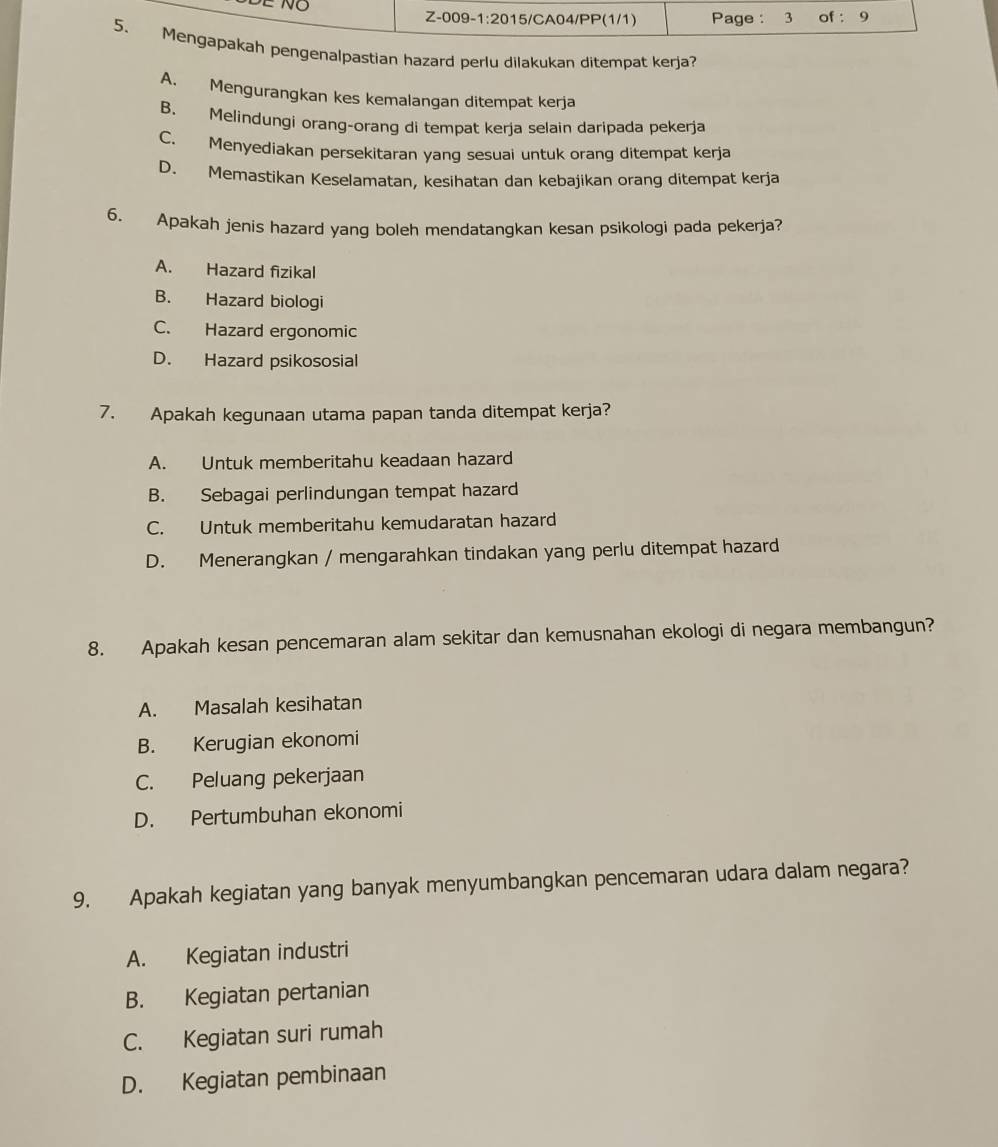 pengenalpastian hazard perlu dilakukan ditempat kerja?
A. Mengurangkan kes kemalangan ditempat kerja
B. Melindungi orang-orang di tempat kerja selain daripada pekerja
C. Menyediakan persekitaran yang sesuai untuk orang ditempat kerja
D. Memastikan Keselamatan, kesihatan dan kebajikan orang ditempat kerja
6. Apakah jenis hazard yang boleh mendatangkan kesan psikologi pada pekerja?
A. Hazard fizikal
B. Hazard biologi
C. Hazard ergonomic
D. Hazard psikososial
7. Apakah kegunaan utama papan tanda ditempat kerja?
A. Untuk memberitahu keadaan hazard
B. Sebagai perlindungan tempat hazard
C. Untuk memberitahu kemudaratan hazard
D. Menerangkan / mengarahkan tindakan yang perlu ditempat hazard
8. Apakah kesan pencemaran alam sekitar dan kemusnahan ekologi di negara membangun?
A. Masalah kesihatan
B. Kerugian ekonomi
C. Peluang pekerjaan
D. Pertumbuhan ekonomi
9. Apakah kegiatan yang banyak menyumbangkan pencemaran udara dalam negara?
A. Kegiatan industri
B. Kegiatan pertanian
C. Kegiatan suri rumah
D. Kegiatan pembinaan