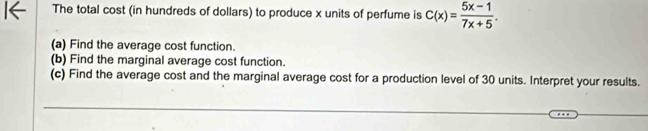 The total cost (in hundreds of dollars) to produce x units of perfume is C(x)= (5x-1)/7x+5 . 
(a) Find the average cost function. 
(b) Find the marginal average cost function. 
(c) Find the average cost and the marginal average cost for a production level of 30 units. Interpret your results. 
_ 
_ 
_