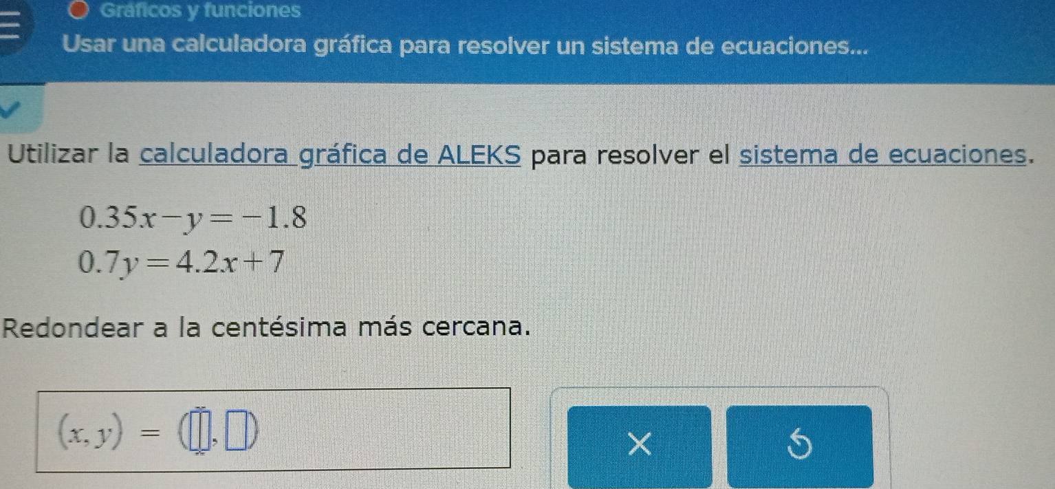 Gráficos y funciones
Usar una calculadora gráfica para resolver un sistema de ecuaciones...
Utilizar la calculadora gráfica de ALEKS para resolver el sistema de ecuaciones.
0.35x-y=-1.8
0.7y=4.2x+7
Redondear a la centésima más cercana.
(x,y)=(□ ,□ )
×