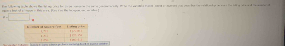 The following table shows the listing price for three homes in the same general locality. Write the variation model (direct or inverse) that describes the relationship between the listing price and the number of
square feet of a house in this area. (Use f as the independent variable.)
P=□... 
Suggested tytorial: Learn It: Solve a basic problem involving direct or inverse variation