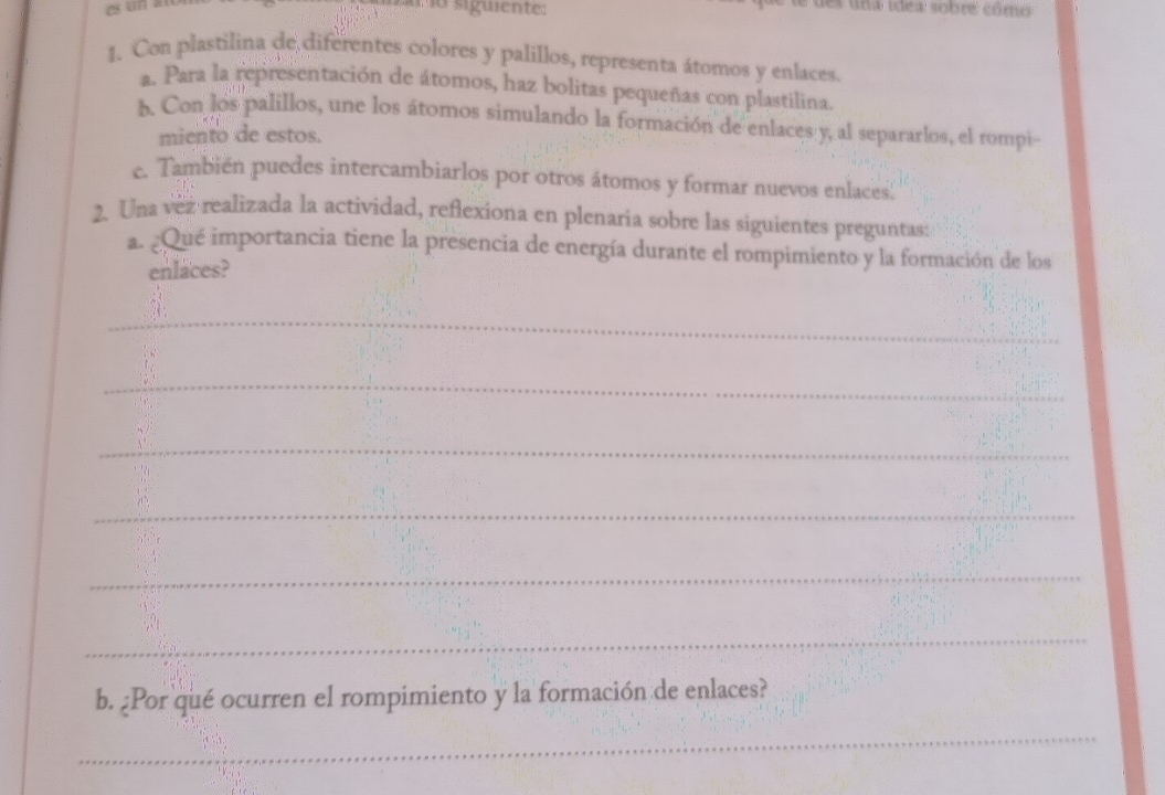 siguient des una idea sobre cómo 
1. Con plastilina de diferentes colores y palillos, representa átomos y enlaces. 
a. Para la representación de átomos, haz bolitas pequeñas con plastilina. 
b Con los palillos, une los átomos simulando la formación de enlaces y, al separarlos, el rompi- 
miento de estos. 
c. También puedes intercambiarlos por otros átomos y formar nuevos enlaces| 
2. Una vez realizada la actividad, reflexiona en plenaria sobre las siguientes preguntas: 
a. ¿Qué importancia tiene la presencia de energía durante el rompimiento y la formación de los 
enlaces? 
_ 
_ 
_ 
_ 
_ 
_ 
b. ¿Por qué ocurren el rompimiento y la formación de enlaces? 
_