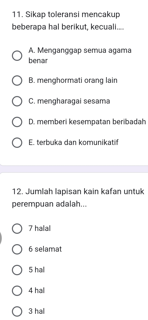 Sikap toleransi mencakup
beberapa hal berikut, kecuali....
A. Menganggap semua agama
benar
B. menghormati orang lain
C. mengharagai sesama
D. memberi kesempatan beribadah
E. terbuka dan komunikatif
12. Jumlah lapisan kain kafan untuk
perempuan adalah...
7 halal
6 selamat
5 hal
4 hal
3 hal