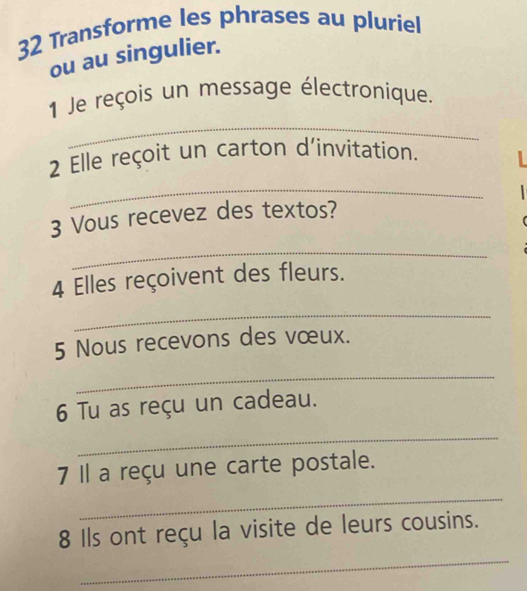 Transforme les phrases au pluriel 
ou au singulier. 
_ 
1 Je reçois un message électronique. 
2 Elle reçoit un carton d'invitation. 
_ 
3 Vous recevez des textos? 
_ 
4 Elles reçoivent des fleurs. 
_ 
5 Nous recevons des vœux. 
_ 
6 Tu as reçu un cadeau. 
_ 
7 Il a reçu une carte postale. 
_ 
8 Ils ont reçu la visite de leurs cousins. 
_