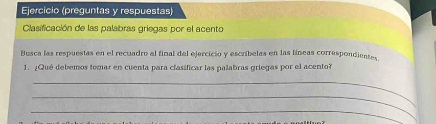 Ejercicio (preguntas y respuestas) 
Clasificación de las palabras griegas por el acento 
Busca las respuestas en el recuadro al final del ejercicio y escríbelas en las líneas correspondientes. 
1. ¿Qué debemos tomar en cuenta para clasificar las palabras griegas por el acento? 
_ 
_ 
_