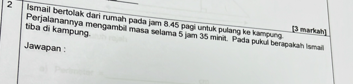 Ismail bertolak dari rumah pada jam 8.45 pagi untuk pulang ke kampung. 
tiba di kampung. 
[3 markah] 
Perjalanannya mengambil masa selama 5 jam 35 minit. Pada pukul berapakah Ismail 
Jawapan :