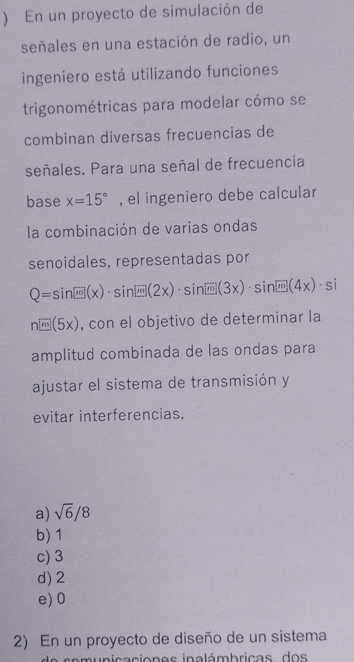 ) En un proyecto de simulación de
señales en una estación de radio, un
ingeniero está utilizando funciones
trigonométricas para modelar cómo se
combinan diversas frecuencias de
señales. Para una señal de frecuencia
base x=15° , el ingeniero debe calcular
la combinación de varias ondas
senoidales, representadas por
Q=sin [overline m](x)· sin [overline m](2x)· sin [overline m](3x)· sin [overline m](4x)· si
n[m](5x) , con el objetivo de determinar la
amplitud combinada de las ondas para
ajustar el sistema de transmisión y
evitar interferencias.
a) sqrt(6)/8
b) 1
c) 3
d) 2
e) 0
2) En un proyecto de diseño de un sistema
n ica cion es inalámbricas d os