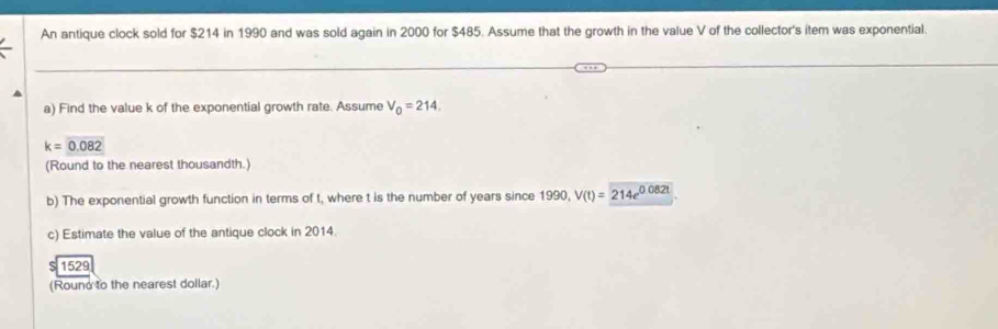 An antique clock sold for $214 in 1990 and was sold again in 2000 for $485. Assume that the growth in the value V of the collector's item was exponential. 
a) Find the value k of the exponential growth rate. Assume V_0=214.
k=0.082
(Round to the nearest thousandth.) 
b) The exponential growth function in terms of t, where t is the number of years since 1990, V(t)=214e^(0.082t)
c) Estimate the value of the antique clock in 2014. 
1529 
(Round to the nearest dollar.)