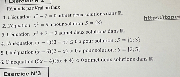 Réponds par Vrai ou faux 
1. L'équation x^2-7=0 admet deux solutions dans R. 
https://toped 
2. L'équation x^2=9 a pour solution S= 3
3. L'équation x^2+7=0 admet deux solutions dans R. 
4. L'inéquation (x-1)(3-x)≤ 0 a pour solution : S= 1;3
5. L'inéquation (x-5)(2-x)>0 a pour solution : S=[2;5[
6. L'inéquation (5x-4)(5x+4)<0</tex> admet deux solutions dans R. 
Exercice N°3