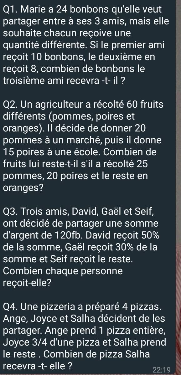 Marie a 24 bonbons qu'elle veut 
partager entre à ses 3 amis, mais elle 
souhaite chacun reçoive une 
quantité différente. Si le premier ami 
reçoit 10 bonbons, le deuxième en 
reçoit 8, combien de bonbons le 
troisième ami recevra -t- il ? 
Q2. Un agriculteur a récolté 60 fruits 
différents (pommes, poires et 
oranges). Il décide de donner 20
pommes à un marché, puis il donne
15 poires à une école. Combien de 
fruits lui reste-t-il s'il a récolté 25
pommes, 20 poires et le reste en 
oranges? 
Q3. Trois amis, David, Gaël et Seif, 
ont décidé de partager une somme 
d'argent de 120fb. David reçoit 50%
de la somme, Gaël reçoit 30% de la 
somme et Seif reçoit le reste. 
Combien chaque personne 
reçoit-elle? 
Q4. Une pizzeria a préparé 4 pizzas. 
Ange, Joyce et Salha décident de les 
partager. Ange prend 1 pizza entière, 
Joyce 3/4 d'une pizza et Salha prend 
le reste . Combien de pizza Salha 
recevra -t- elle ?
22:19