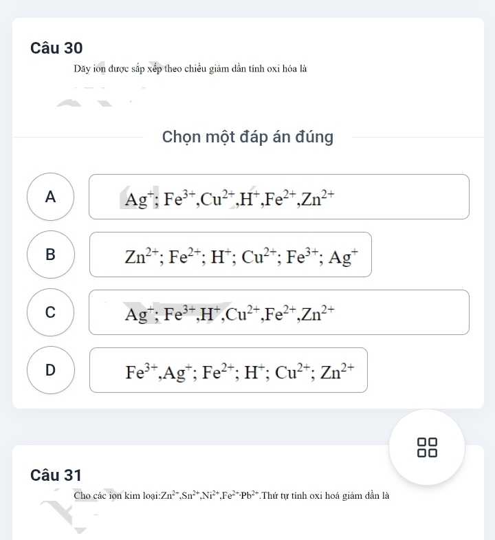 Dãy ion được sắp xếp theo chiều giâm dần tính oxi hóa là
Chọn một đáp án đúng
A Ag^+; Fe^(3+), Cu^(2+), H^+, Fe^(2+), Zn^(2+)
B Zn^(2+); Fe^(2+); H^+; Cu^(2+); Fe^(3+); Ag^+
C Ag^+; Fe^(3+), H^+, Cu^(2+), Fe^(2+), Zn^(2+)
D Fe^(3+), Ag^+; Fe^(2+); H^+; Cu^(2+); Zn^(2+)
Câu 31
Cho các ion kim loại: Zn^(2+), Sn^(2+), Ni^(2+), Fe^(2+) · Pb^(2+).Thứ tự tính oxi hoá giâm dần là