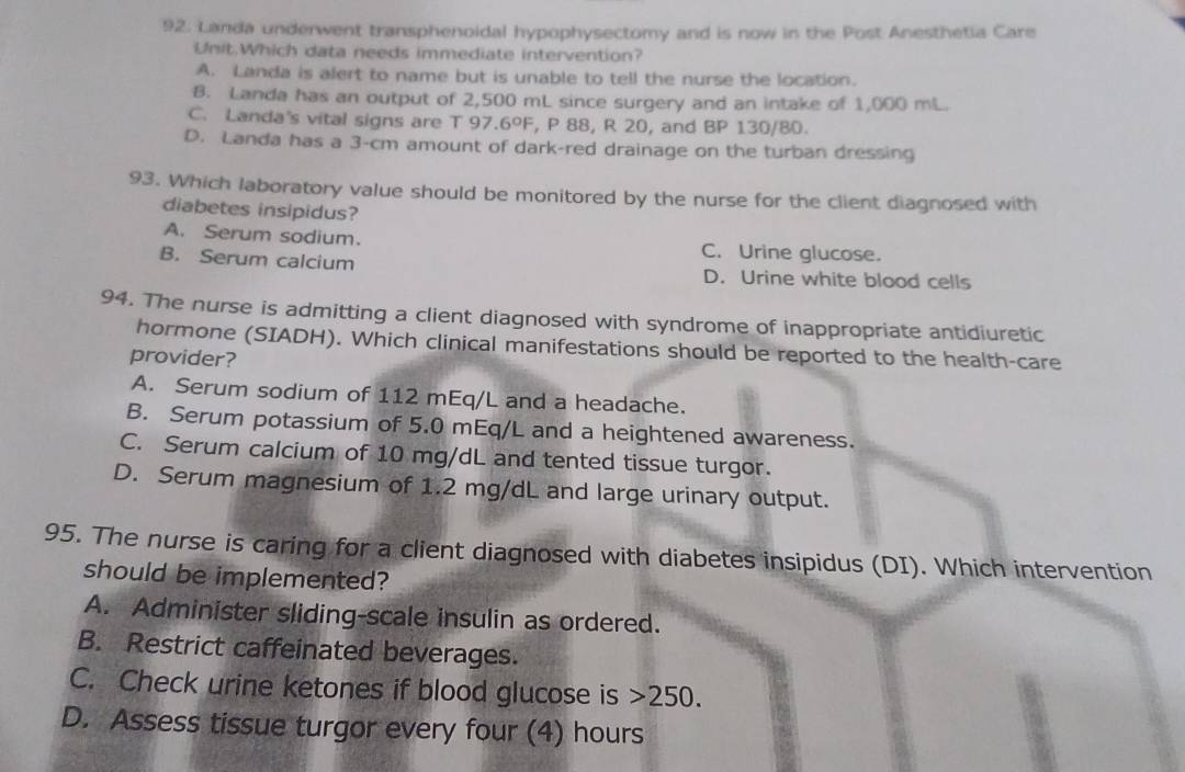 Landa underwent transphenoidal hypophysectomy and is now in the Post Anesthetia Care
Unit.Which data needs immediate intervention?
A. Landa is alert to name but is unable to tell the nurse the location.
B. Landa has an output of 2,500 mL since surgery and an intake of 1,000 mL.
C. Landa's vital signs are T 97.6ºF, P 88, R 20, and BP 130/80.
D. Landa has a 3-cm amount of dark-red drainage on the turban dressing
93. Which laboratory value should be monitored by the nurse for the client diagnosed with
diabetes insipidus?
A. Serum sodium. C. Urine glucose.
B. Serum calcium D. Urine white blood cells
94. The nurse is admitting a client diagnosed with syndrome of inappropriate antidiuretic
hormone (SIADH). Which clinical manifestations should be reported to the health-care
provider?
A. Serum sodium of 112 mEq/L and a headache.
B. Serum potassium of 5.0 mEq/L and a heightened awareness.
C. Serum calcium of 10 mg/dL and tented tissue turgor.
D. Serum magnesium of 1.2 mg/dL and large urinary output.
95. The nurse is caring for a client diagnosed with diabetes insipidus (DI). Which intervention
should be implemented?
A. Administer sliding-scale insulin as ordered.
B. Restrict caffeinated beverages.
C. Check urine ketones if blood glucose is 250.
D. Assess tissue turgor every four (4) hours