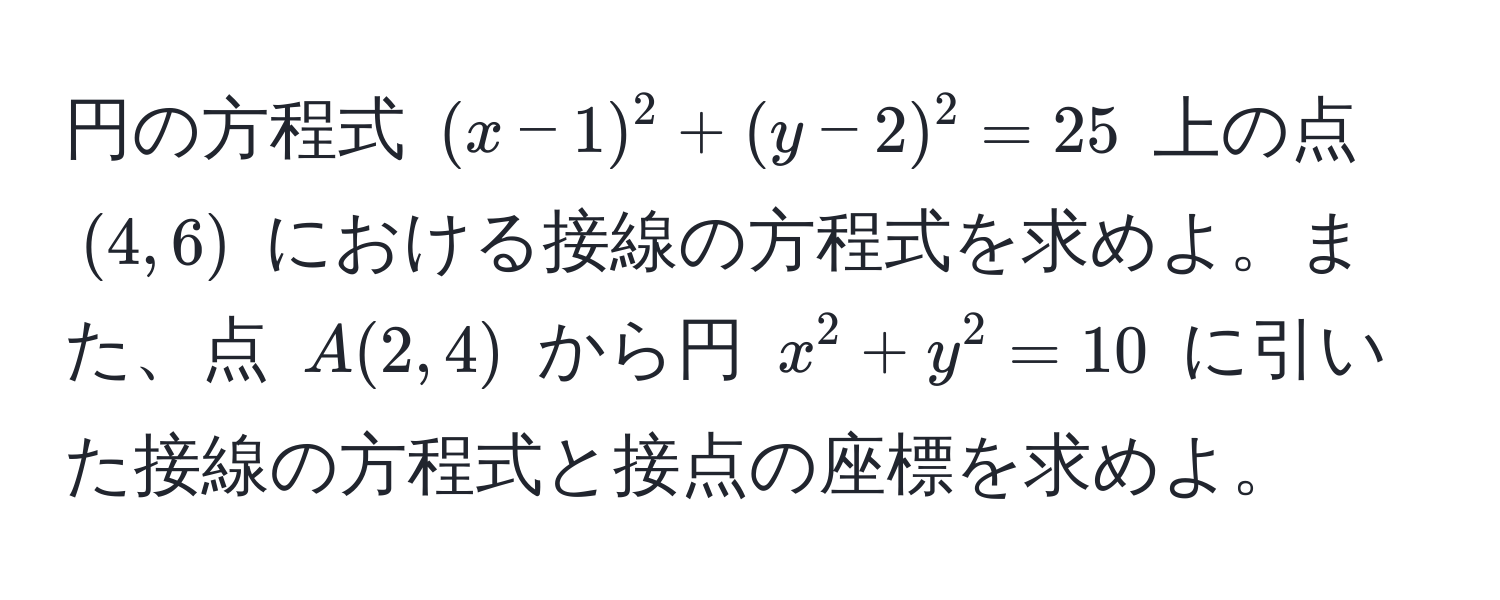 円の方程式 ((x-1)^2 + (y-2)^2 = 25) 上の点 ((4, 6)) における接線の方程式を求めよ。また、点 (A(2, 4)) から円 (x^2 + y^2 = 10) に引いた接線の方程式と接点の座標を求めよ。