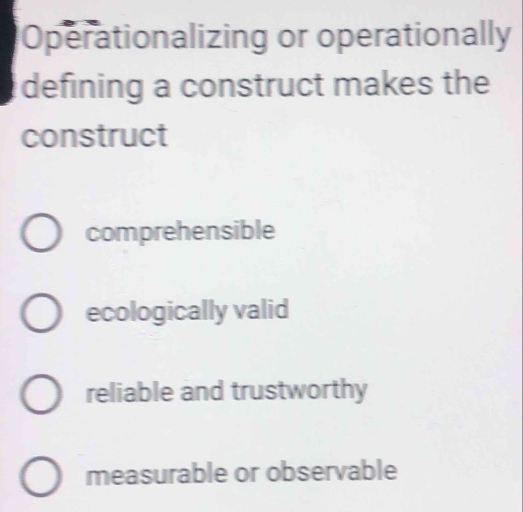 Operationalizing or operationally
defining a construct makes the
construct
comprehensible
ecologically valid
reliable and trustworthy
measurable or observable