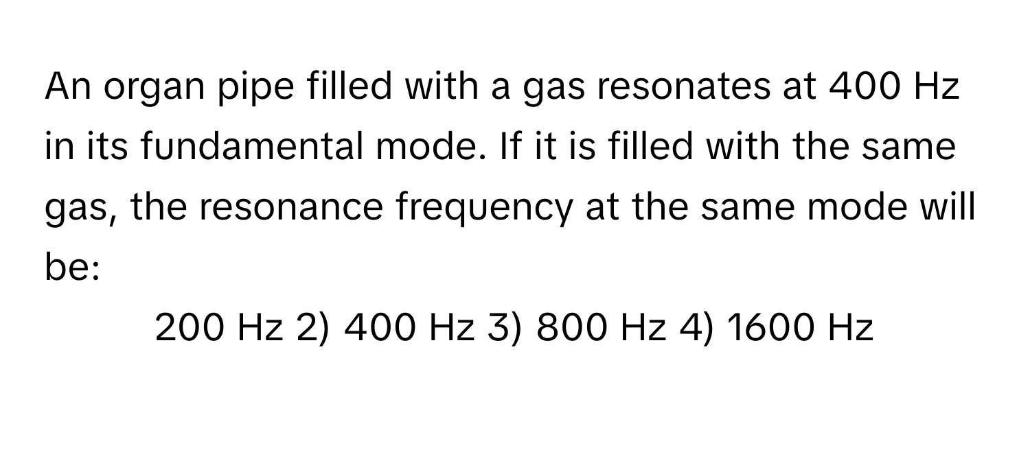 An organ pipe filled with a gas resonates at 400 Hz in its fundamental mode. If it is filled with the same gas, the resonance frequency at the same mode will be:

1) 200 Hz 2) 400 Hz 3) 800 Hz 4) 1600 Hz