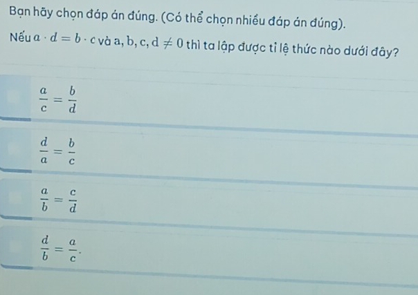 Bạn hãy chọn đáp án đúng. (Có thể chọn nhiều đáp án đúng).
Nếu a· d=b· c vaa,b,c,d!= 0 thì ta lập được tỉ lệ thức nào dưới đây?
 a/c = b/d 
 d/a = b/c 
 a/b = c/d 
 d/b = a/c .