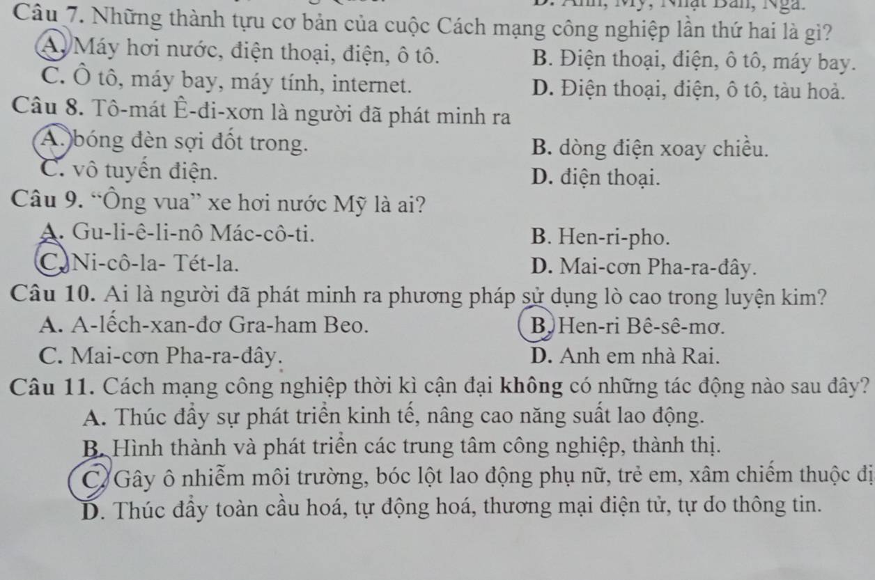 Ahh, My, Nhật Bản, Ngà.
Câu 7. Những thành tựu cơ bản của cuộc Cách mạng công nghiệp lần thứ hai là gì?
A Máy hơi nước, điện thoại, điện, ô tô. B. Điện thoại, điện, ô tô, máy bay.
C. Ô tô, máy bay, máy tính, internet. D. Điện thoại, điện, ô tô, tàu hoả.
Câu 8. Tô-mát Ê-đi-xơn là người đã phát minh ra
A. bóng đèn sợi đốt trong. B. dòng điện xoay chiều.
C. vô tuyến điện. D. điện thoại.
Câu 9. “Ông vua” xe hơi nước Mỹ là ai?
A. Gu-li-ê-li-nô Mác-cô-ti. B. Hen-ri-pho.
C Ni-cô-la- Tét-la. D. Mai-cơn Pha-ra-đây.
Câu 10. Ai là người đã phát minh ra phương pháp sử dụng lò cao trong luyện kim?
A. A-lếch-xan-đơ Gra-ham Beo. Bộ Hen-ri Bê-sê-mơ.
C. Mai-cơn Pha-ra-đây. D. Anh em nhà Rai.
Câu 11. Cách mạng công nghiệp thời kì cận đại không có những tác động nào sau đây?
A. Thúc đầy sự phát triển kinh tế, nâng cao năng suất lao động.
B Hình thành và phát triển các trung tâm công nghiệp, thành thị.
C/ Gây ô nhiễm môi trường, bóc lột lao động phụ nữ, trẻ em, xâm chiếm thuộc đị
D. Thúc đầy toàn cầu hoá, tự động hoá, thương mại điện tử, tự do thông tin.