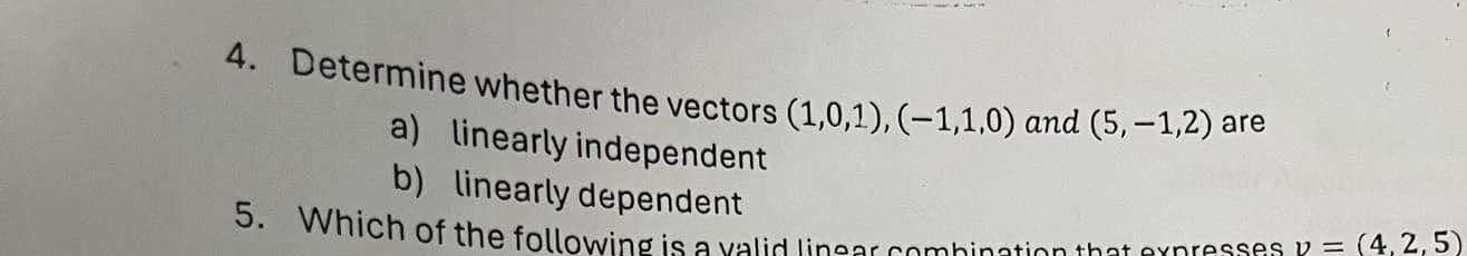 Determine whether the vectors (1,0,1), (-1,1,0) and (5,-1,2) are
a) linearly independent
b) linearly dependent
5. Which of the following is a valid lineer combinction that expresses v=(4,2,5)