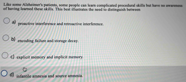 Like some Alzheimer's patients, some people can learn complicated procedural skills but have no awareness
of having learned these skills. This best illustrates the need to distinguish between
a) proactive interference and retroactive interference.
b) encoding failure and storage decay.
C) explicit memory and implicit memory.
d) infantile amnesia and source amnesia.