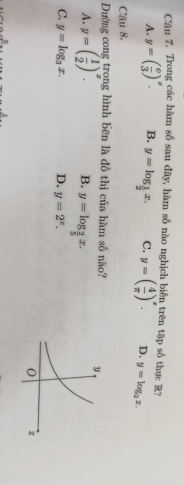 Trong các hàm số sau đây, hàm số nào nghịch biến trên tập số thực R?
A. y=( e/3 )^x.
B. y=log _ 1/2 x.
C. y=( 4/π  )^x.
D. y=log _2x. 
Câu 8.
Đường cong trong hình bên là đồ thị của hàm số nào?
A. y=( 1/2 )^x.
B. y=log _ 2/5 x.
C. y=log _3x. D. y=2^x.