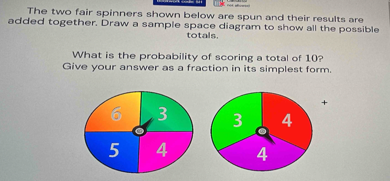 Okwork code: 5H not allowed 
The two fair spinners shown below are spun and their results are 
added together. Draw a sample space diagram to show all the possible 
totals. 
What is the probability of scoring a total of 10? 
Give your answer as a fraction in its simplest form. 
+