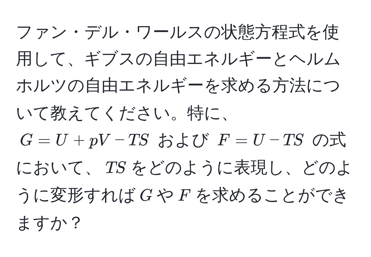 ファン・デル・ワールスの状態方程式を使用して、ギブスの自由エネルギーとヘルムホルツの自由エネルギーを求める方法について教えてください。特に、$G=U+pV-TS$ および $F=U-TS$ の式において、$TS$をどのように表現し、どのように変形すれば$G$や$F$を求めることができますか？