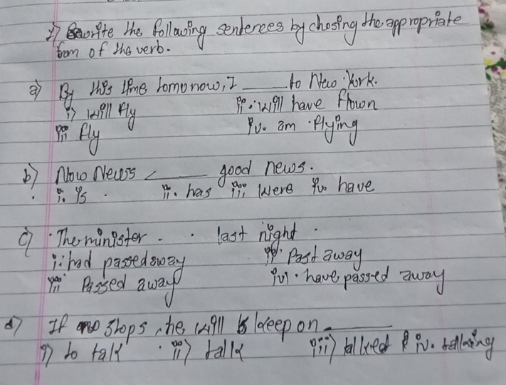 fte the following senerees by chooing the approprate 
from of the verb. 
② By Hes Iine Tomonow, 2 _to naw York. 
Pp. wiell have frown 
i well fly Pou am. plying 
8. Ply 
b) Now News _good news.
beginarrayr 05 1 B. has po were to have 
9 Theminister. last night 
ihad passed sway 
p Past away 
m Passed away 
Pu have passed away 
7 If shops, he will B ldeep on_ 
? to tall (1) tally pi) balliedP belling