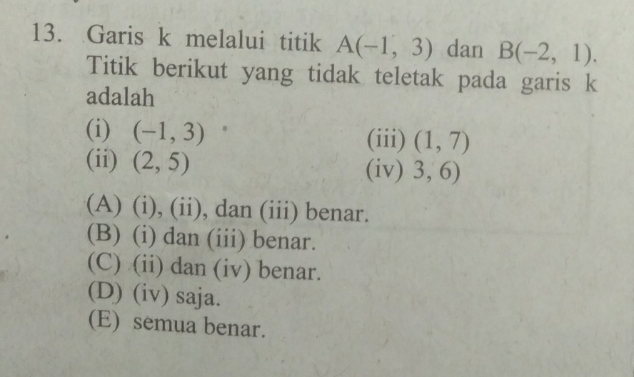 Garis k melalui titik A(-1,3) dan B(-2,1). 
Titik berikut yang tidak teletak pada garis k
adalah
(i) (-1,3)
(iii) (1,7)
(ii) (2,5) (iv) 3,6)
(A) (i), (ii), dan (iii) benar.
(B) (i) dan (iii) benar.
(C) (ii) dan (iv) benar.
(D) (iv) saja.
(E) semua benar.