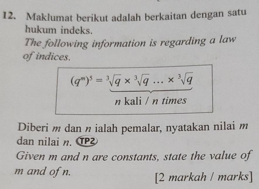 Maklumat berikut adalah berkaitan dengan satu 
hukum indeks. 
The following information is regarding a law 
of indices.
(q^m)^5=sqrt[3](q)* sqrt[3](q)...* sqrt[3](q)
n kali / n times 
Diberi m dan n ialah pemalar, nyatakan nilai m
dan nilai n. TP 
Given m and n are constants, state the value of
m and of n. 
[2 markah / marks]