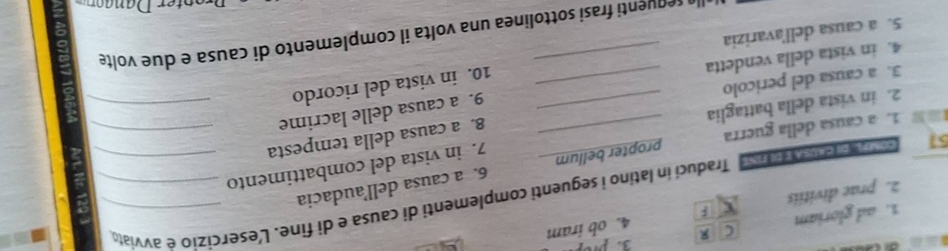 ad gloriam 
C 
2. prae divitiis 4. ob iram 
51 ona breater co ost Traduci in latino i seguenti complementi di causa e di fine. L'esercizio è avviato 
6. a causa dell’audacia 
1. a causa della guerra propter bellum 
7. in vista del combattimento 
8. a causa della tempesta_ 
2. in vista della battaglia_ 
9. a causa delle lacrime_ 
3. a causa del pericolo_ 
10. in vista del ricordo 
4. in vista della vendetta_ 
5. a causa dell'avarizia 
u e n u nti frasi sottolinea una volta il complemento di causa e due volte