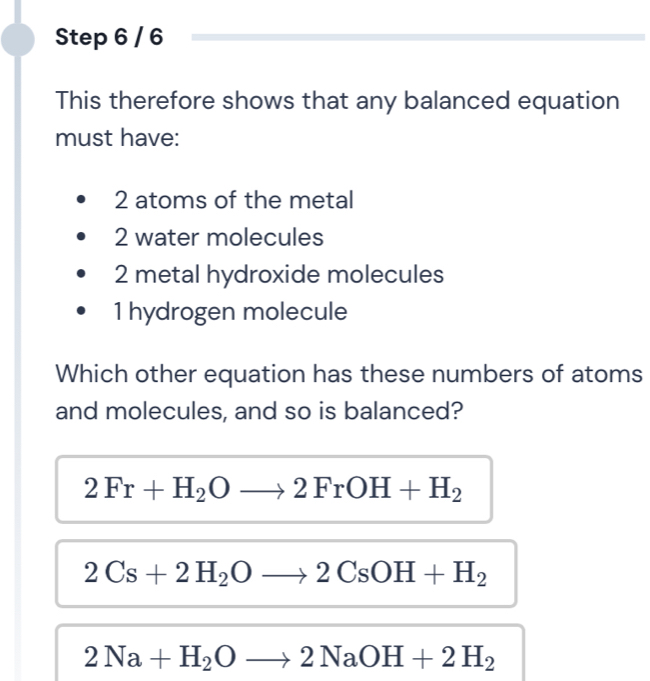 This therefore shows that any balanced equation
must have:
2 atoms of the metal
2 water molecules
2 metal hydroxide molecules
1 hydrogen molecule
Which other equation has these numbers of atoms
and molecules, and so is balanced?
2Fr+H_2Oto 2FrOH+H_2
2Cs+2H_2Oto 2CsOH+H_2
2Na+H_2Oto 2NaOH+2H_2