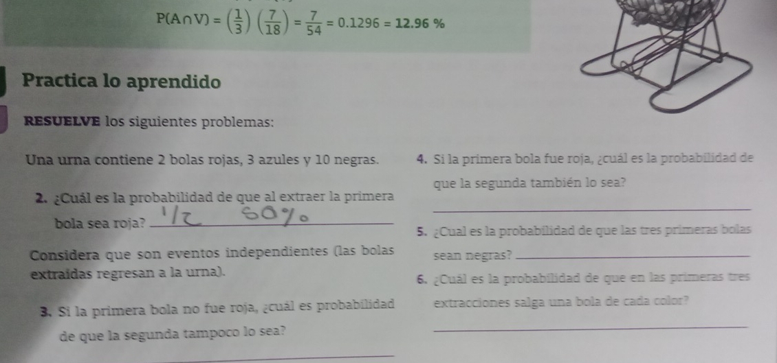 P(A∩ V)=( 1/3 )( 7/18 )= 7/54 =0.1296=12.96%
Practica lo aprendido 
REsUELVE los siguientes problemas: 
Una urna contiene 2 bolas rojas, 3 azules y 10 negras. 4. Si la primera bola fue roja, ¿cuál es la probabilidad de 
que la segunda también lo sea? 
_ 
2. ¿Cuál es la probabilidad de que al extraer la primera 
bola sea roja?_ 
5. ¿Cual es la probabilidad de que las tres primeras bolas 
Considera que son eventos independientes (las bolas sean negras?_ 
extraídas regresan a la urna). 
6. ¿Cuál es la probabilidad de que en las primeras tres 
_ 
B. Si la primera bola no fue roja, ¿cuál es probabilidad extracciones salga una bola de cada color? 
de que la segunda tampoco lo sea? 
_