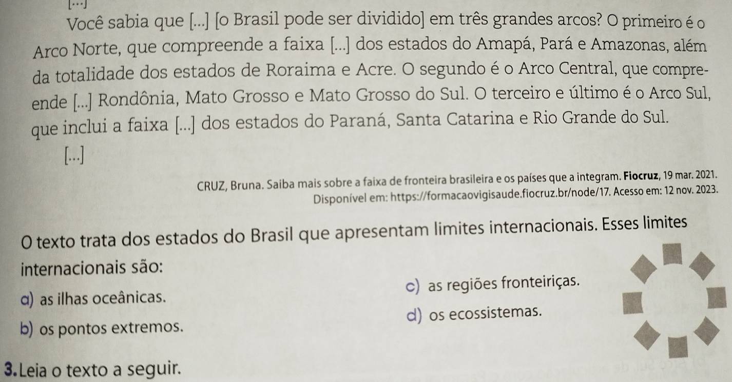 Você sabia que [...] [o Brasil pode ser dividido] em três grandes arcos? O primeiro é o
Arco Norte, que compreende a faixa [...] dos estados do Amapá, Pará e Amazonas, além
da totalidade dos estados de Roraima e Acre. O segundo é o Arco Central, que compre-
ende [...] Rondônia, Mato Grosso e Mato Grosso do Sul. O terceiro e último é o Arco Sul,
que inclui a faixa [...] dos estados do Paraná, Santa Catarina e Rio Grande do Sul.
[..]
CRUZ, Bruna. Saiba mais sobre a faixa de fronteira brasileira e os países que a integram. Fiocruz, 19 mar. 2021.
Disponível em: https://formacaovigisaude.fiocruz.br/node/17. Acesso em: 12 nov. 2023.
0 texto trata dos estados do Brasil que apresentam limites internacionais. Esses limites
internacionais são:
α) as ilhas oceânicas. c) as regiões fronteiriças.
d) os ecossistemas.
b) os pontos extremos.
3 Leia o texto a seguir.