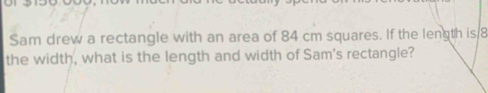 Sam drew a rectangle with an area of 84 cm squares. If the length is 8
the width, what is the length and width of Sam's rectangle?