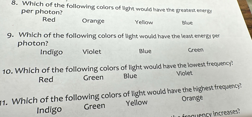 Which of the following colors of light would have the greatest energy
per photon?
Red Orange Yellow Blue
9. Which of the following colors of light would have the least energy per
photon?
Indigo Violet Blue Green
10. Which of the following colors of light would have the lowest frequency?
Red Green Blue Violet
11. Which of the following colors of light would have the highest frequency?
Indigo Green Yellow Orange
froquency increases?