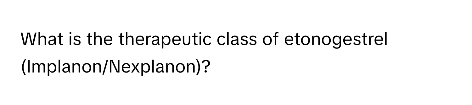 What is the therapeutic class of etonogestrel (Implanon/Nexplanon)?