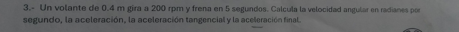 3.- Un volante de 0.4 m gira a 200 rpm y frena en 5 segundos. Calcula la velocidad angular en radianes por 
segundo, la aceleración, la aceleración tangencial y la aceleración final.