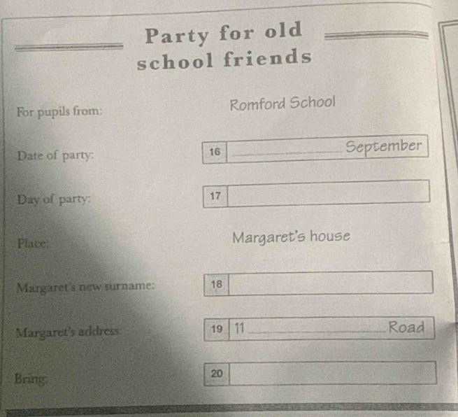 Party for old 
school friends 
For pupils from: Romford School 
Date of party: _September
16
Day of party:
17
Place: Margaret's house 
Margaret's new surname: 18
Margaret's address 19 11 _ Road 
Bring:
20