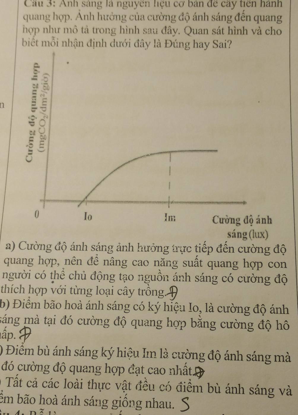 Anh sáng là nguyễn hệu cơ bản đề cây tiên hành 
quang hợp. Ảnh hưởng của cường độ ánh sáng đến quang 
hợp như mô tả trong hình sau đây. Quan sát hình và cho 
biết mỗi nhận định dưới đây là Đúng hay Sai? 
a 
sáng (lux) 
a) Cường độ ánh sáng ảnh hưởng trực tiếp đến cường độ 
quang hợp, nên để nâng cao năng suất quang hợp con 
người có thể chủ động tạo nguồn ánh sáng có cường độ 
thích hợp với từng loại cây trồng. 
b) Điểm bão hoà ánh sáng có ký hiệu Io, là cường độ ánh 
máng mà tại đó cường độ quang hợp bằng cường độ hô 
ấp. 
) Điểm bù ánh sáng ký hiệu Im là cường độ ánh sáng mà 
đó cường độ quang hợp đạt cao nhất. 
Tất cả các loài thực vật đều có điểm bù ánh sáng và 
ểm bão hoà ánh sáng giồng nhau.