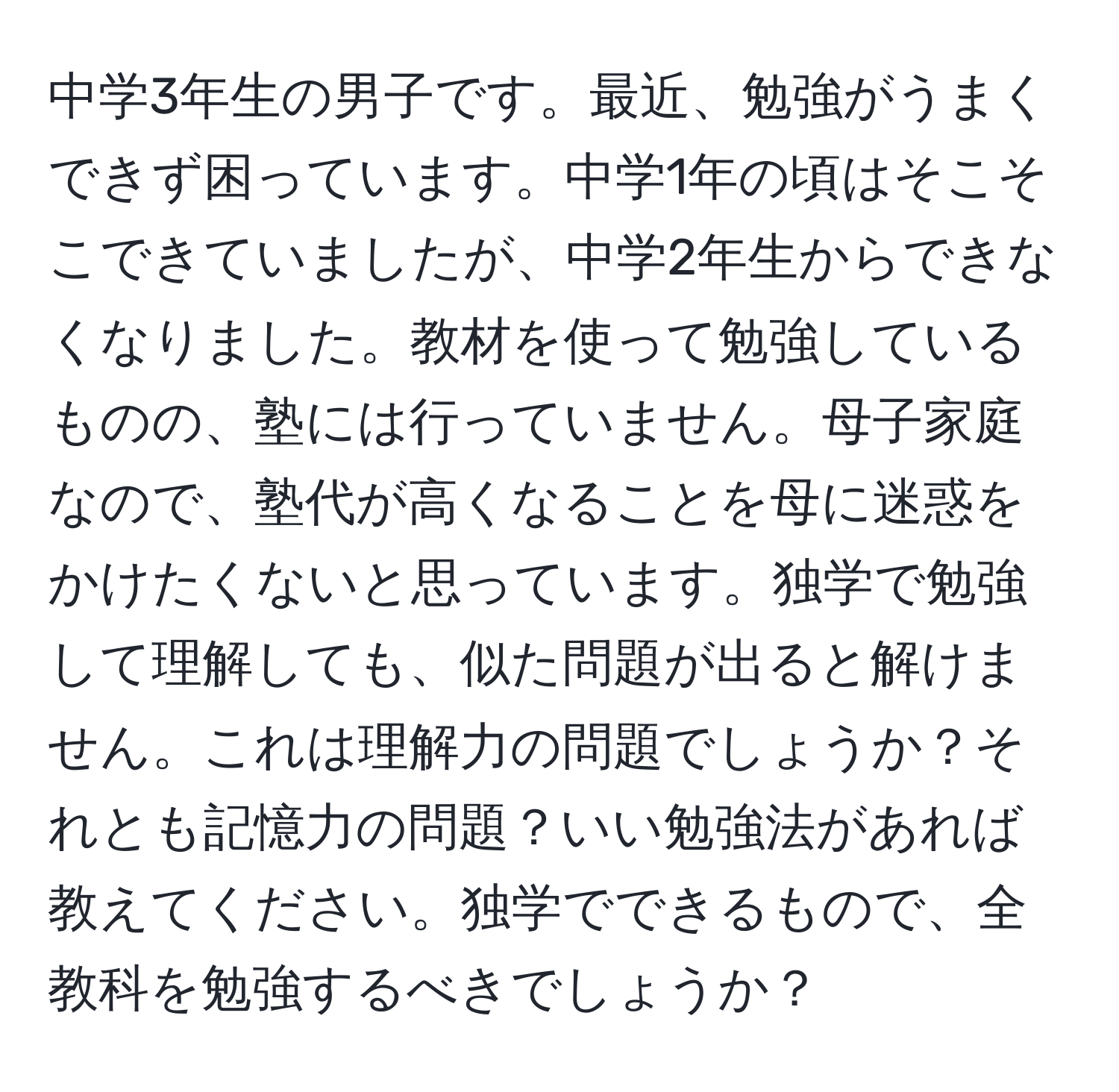 中学3年生の男子です。最近、勉強がうまくできず困っています。中学1年の頃はそこそこできていましたが、中学2年生からできなくなりました。教材を使って勉強しているものの、塾には行っていません。母子家庭なので、塾代が高くなることを母に迷惑をかけたくないと思っています。独学で勉強して理解しても、似た問題が出ると解けません。これは理解力の問題でしょうか？それとも記憶力の問題？いい勉強法があれば教えてください。独学でできるもので、全教科を勉強するべきでしょうか？