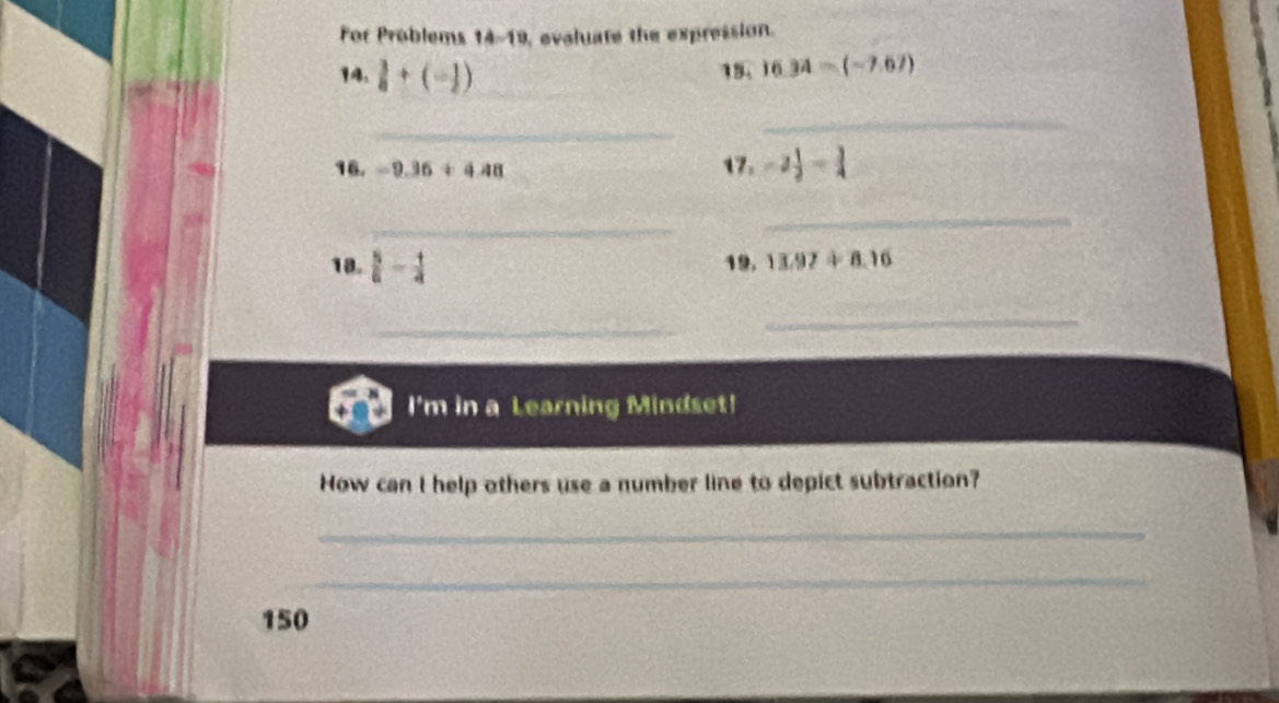 For Problems 14-19, evaluate the expression. 
14.  3/8 +(- 1/2 ) _15. 16.34-(-7.67)
_ 
_ 
16. -9.36+4.48 17. -2 1/2 = 3/4 
_ 
_ 
18.  5/6 - 1/4  19, 13.97+8.16
_ 
_ 
I'm in a Learning Mindset! 
How can I help others use a number line to depict subtraction? 
_ 
_ 
150