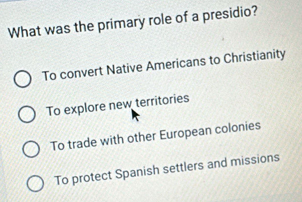 What was the primary role of a presidio?
To convert Native Americans to Christianity
To explore new territories
To trade with other European colonies
To protect Spanish settlers and missions