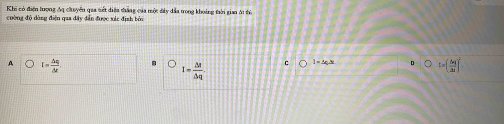 Khi có điện lượng Aq chuyển qua tiết diện thẳng của một dây dẫn trong khoảng thời gian At thì
cường độ dòng điện qua dây dẫn được xác định bởi:
A I= △ q/△ t .
B I= △ t/△ q .
C I=△ q.△ t.
D I=( △ q/△ t )^2.