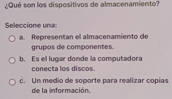 ¿Qué son los dispositivos de almacenamiento?
Seleccione una:
a. Representan el almacenamiento de
grupos de componentes.
b. Es el lugar donde la computadora
conecta los discos.
c. Un medio de soporte para realizar copias
de la información.