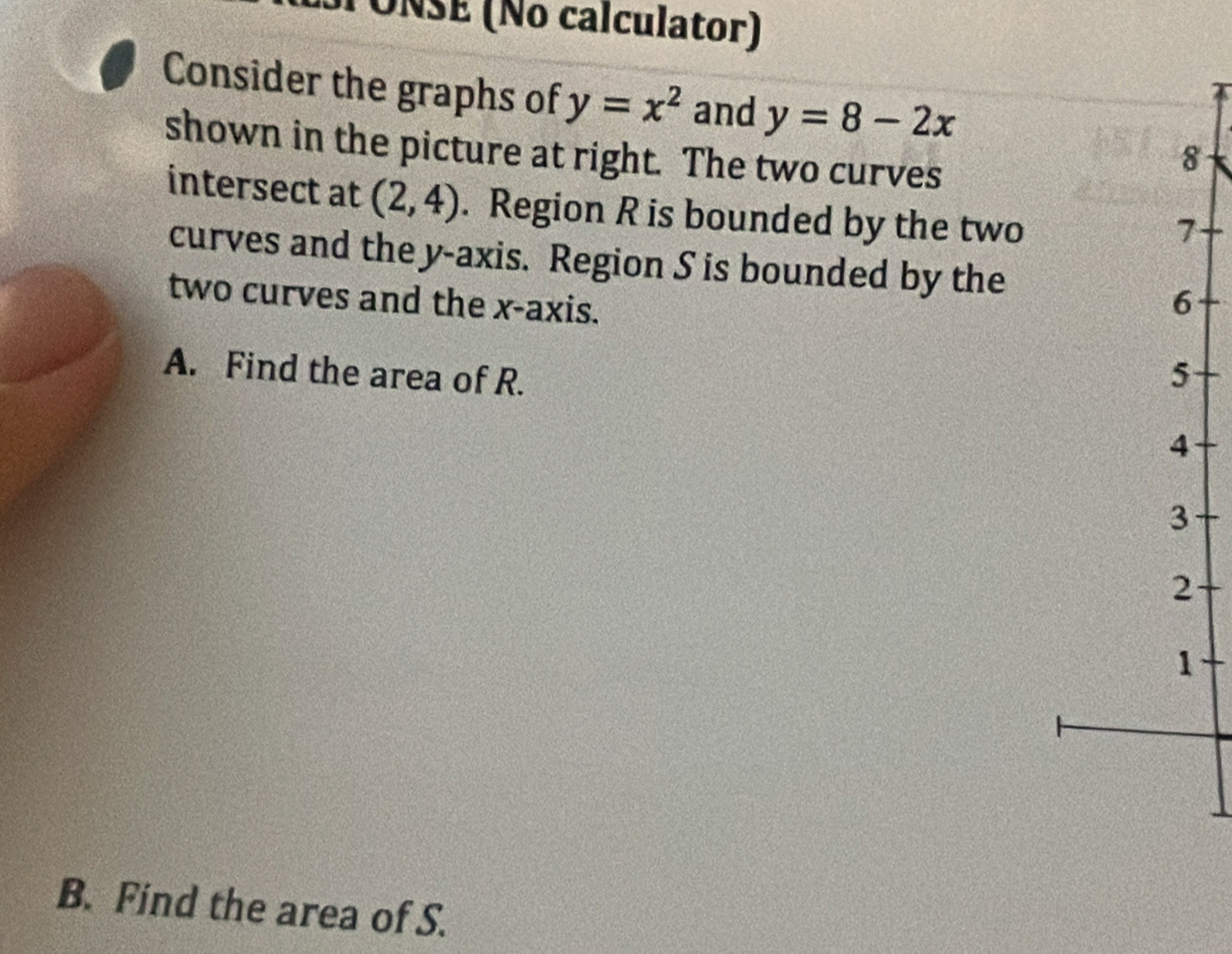 SPÓÑSE (No calculator) 
Consider the graphs of y=x^2 and y=8-2x
shown in the picture at right. The two curves
8
intersect at (2,4). Region R is bounded by the two
7
curves and the y-axis. Region S is bounded by the 
two curves and the x-axis. 
6 
A. Find the area of R. 5
4
3
2
1 
B. Find the area of S.